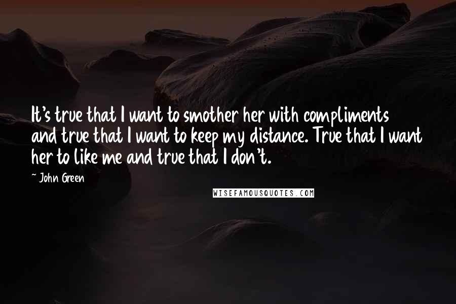 John Green quotes: It's true that I want to smother her with compliments and true that I want to keep my distance. True that I want her to like me and true that