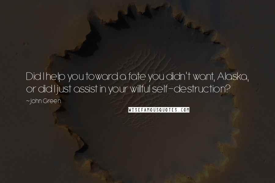 John Green quotes: Did I help you toward a fate you didn't want, Alaska, or did I just assist in your willful self-destruction?
