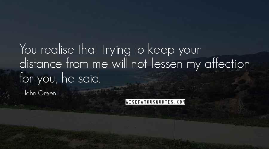 John Green quotes: You realise that trying to keep your distance from me will not lessen my affection for you, he said. John Green quotes: You realise that trying to keep your distance from me will not lessen my affection for you, he said.