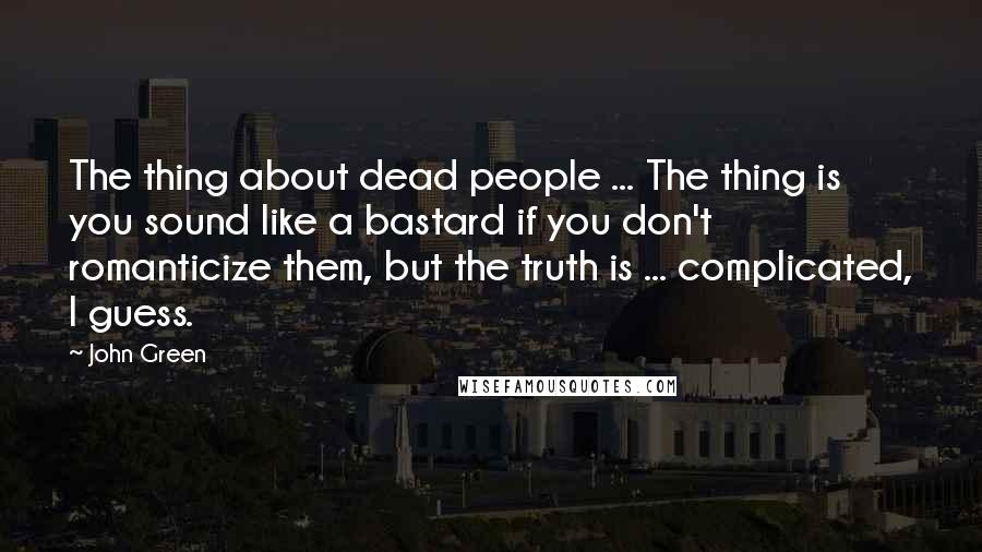 John Green quotes: The thing about dead people ... The thing is you sound like a bastard if you don't romanticize them, but the truth is ... complicated, I guess.