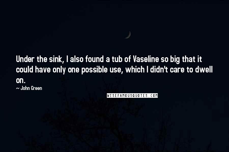 John Green quotes: Under the sink, I also found a tub of Vaseline so big that it could have only one possible use, which I didn't care to dwell on. John Green quotes: Under the sink, I also found a tub of Vaseline so big that it could have only one possible use, which I didn't care to dwell on.
