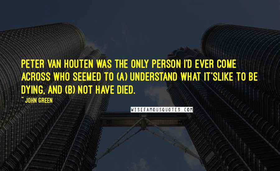 John Green quotes: Peter Van Houten was the only person I'd ever come across who seemed to (a) understand what it'slike to be dying, and (b) not have died. John Green quotes: Peter Van Houten was the only person I'd ever come across who seemed to (a) understand what it'slike to be dying, and (b) not have died.