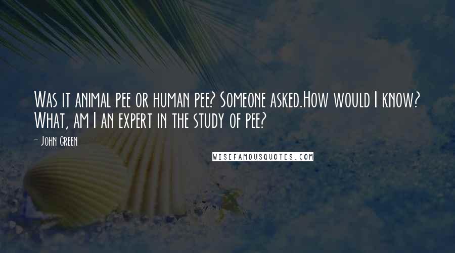 John Green quotes: Was it animal pee or human pee? Someone asked.How would I know? What, am I an expert in the study of pee? John Green quotes: Was it animal pee or human pee? Someone asked.How would I know? What, am I an expert in the study of pee?
