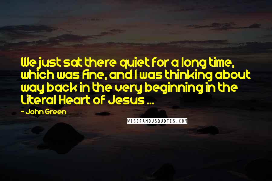 John Green quotes: We just sat there quiet for a long time, which was fine, and I was thinking about way back in the very beginning in the Literal Heart of Jesus ...