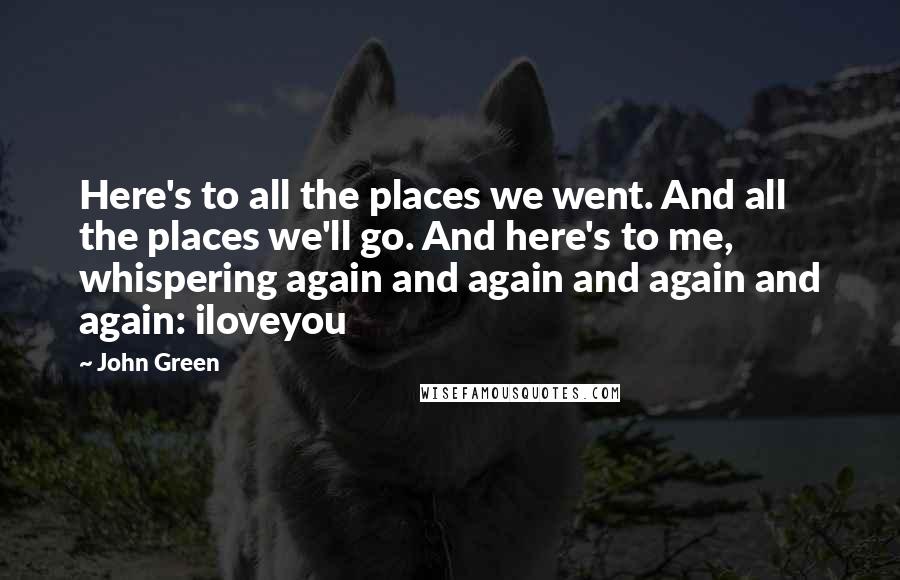 John Green quotes: Here's to all the places we went. And all the places we'll go. And here's to me, whispering again and again and again and again: iloveyou
