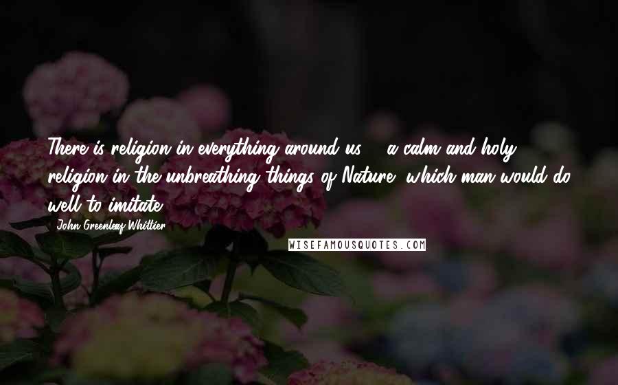 John Greenleaf Whittier quotes: There is religion in everything around us, - a calm and holy religion in the unbreathing things of Nature, which man would do well to imitate.