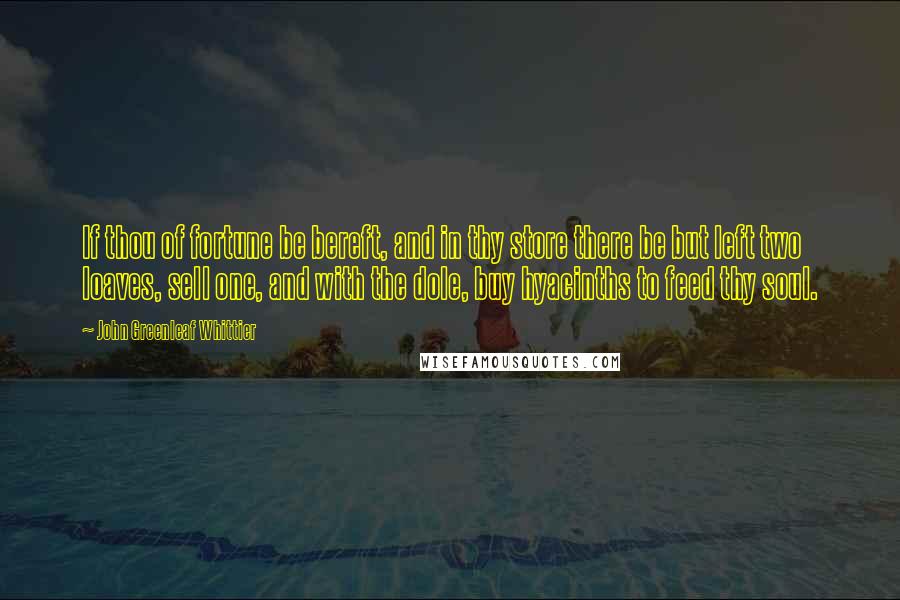 John Greenleaf Whittier quotes: If thou of fortune be bereft, and in thy store there be but left two loaves, sell one, and with the dole, buy hyacinths to feed thy soul.