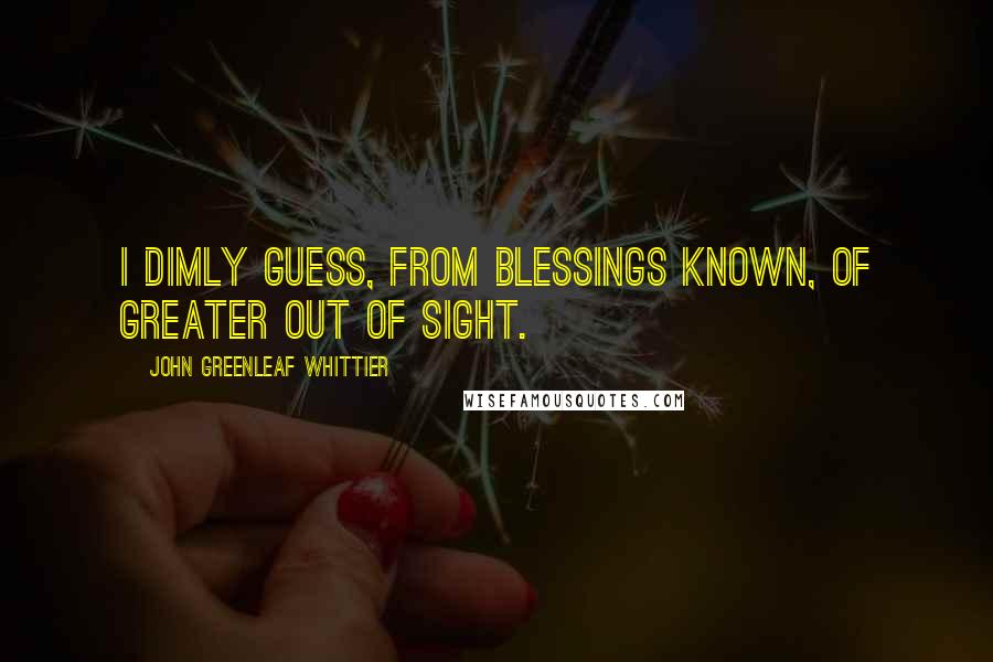 John Greenleaf Whittier quotes: I dimly guess, from blessings known, of greater out of sight.