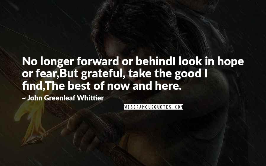 John Greenleaf Whittier quotes: No longer forward or behindI look in hope or fear,But grateful, take the good I find,The best of now and here.