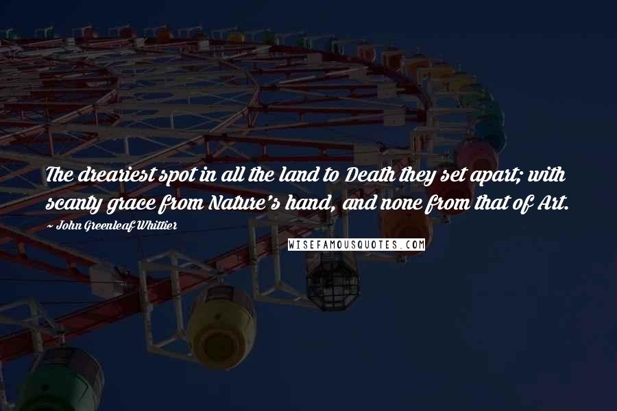 John Greenleaf Whittier quotes: The dreariest spot in all the land to Death they set apart; with scanty grace from Nature's hand, and none from that of Art.