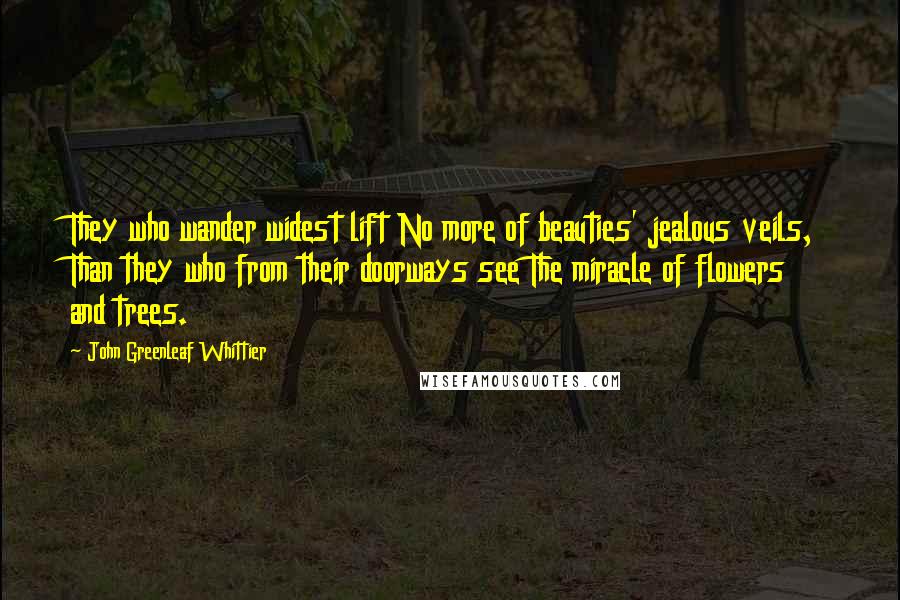 John Greenleaf Whittier quotes: They who wander widest lift No more of beauties' jealous veils, Than they who from their doorways see The miracle of flowers and trees.