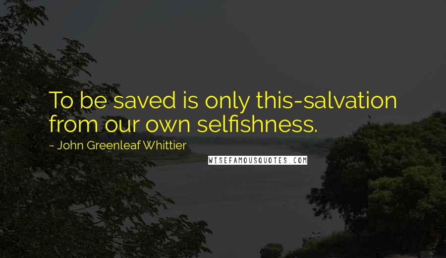 John Greenleaf Whittier quotes: To be saved is only this-salvation from our own selfishness.
