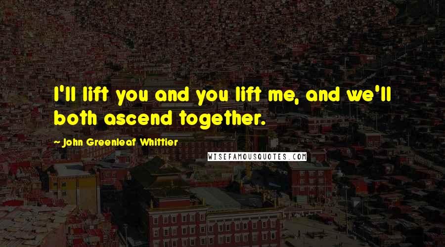 John Greenleaf Whittier quotes: I'll lift you and you lift me, and we'll both ascend together.