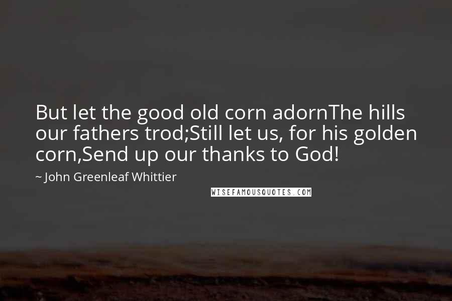 John Greenleaf Whittier quotes: But let the good old corn adornThe hills our fathers trod;Still let us, for his golden corn,Send up our thanks to God!