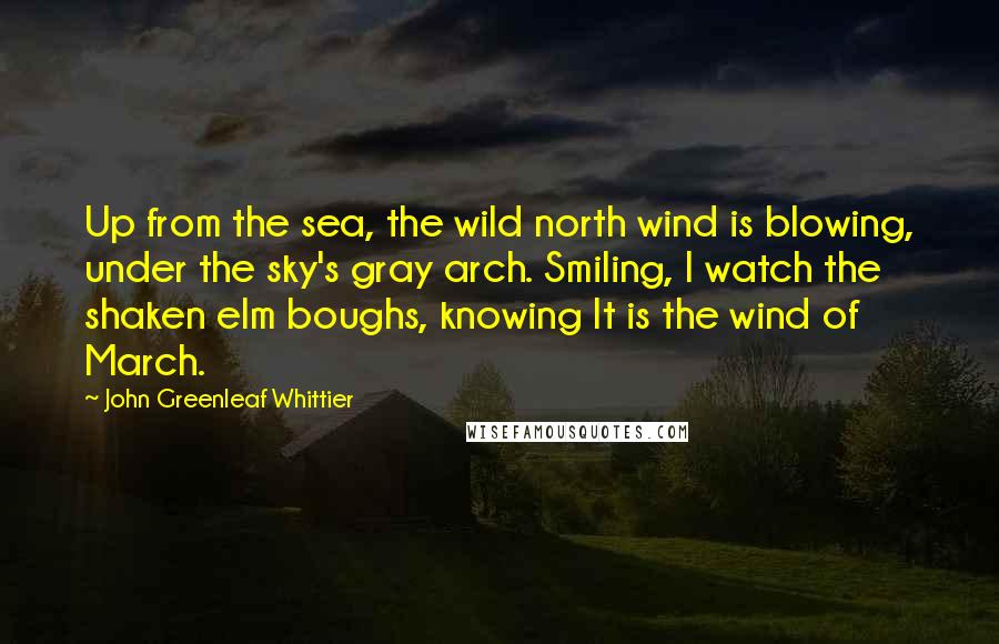 John Greenleaf Whittier quotes: Up from the sea, the wild north wind is blowing, under the sky's gray arch. Smiling, I watch the shaken elm boughs, knowing It is the wind of March.