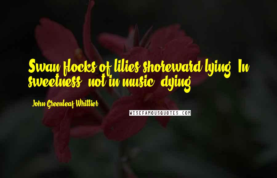 John Greenleaf Whittier quotes: Swan flocks of lilies shoreward lying, In sweetness, not in music, dying.
