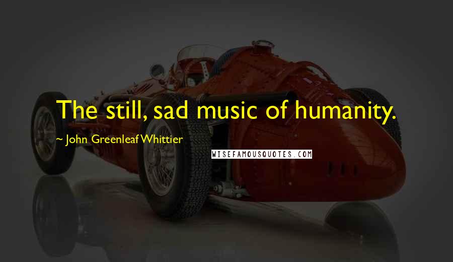 John Greenleaf Whittier quotes: The still, sad music of humanity.
