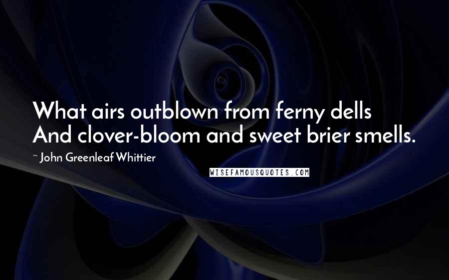 John Greenleaf Whittier quotes: What airs outblown from ferny dells And clover-bloom and sweet brier smells.