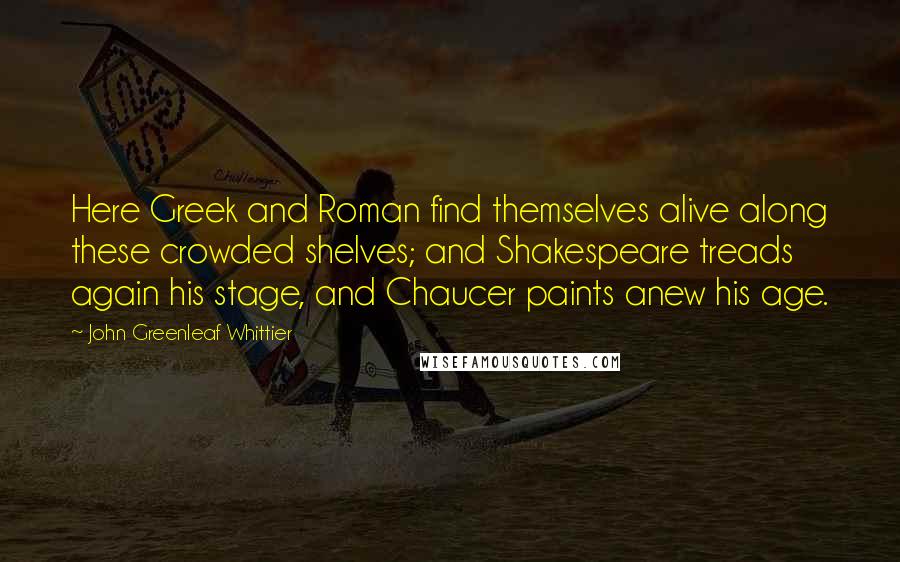 John Greenleaf Whittier quotes: Here Greek and Roman find themselves alive along these crowded shelves; and Shakespeare treads again his stage, and Chaucer paints anew his age.