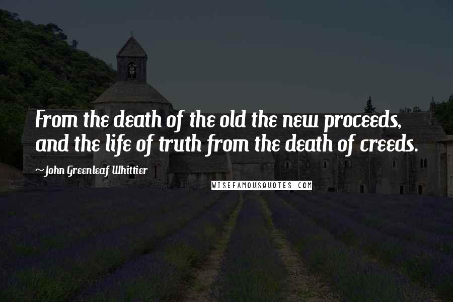 John Greenleaf Whittier quotes: From the death of the old the new proceeds, and the life of truth from the death of creeds.