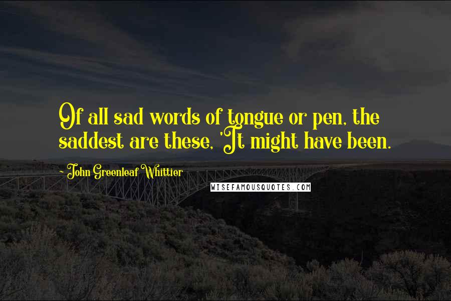 John Greenleaf Whittier quotes: Of all sad words of tongue or pen, the saddest are these, 'It might have been.