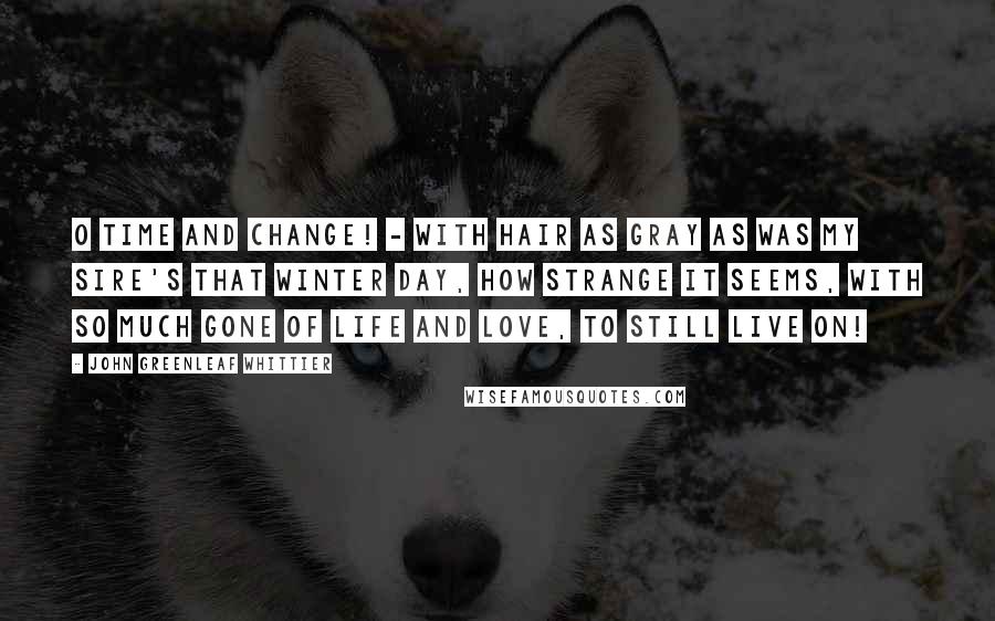 John Greenleaf Whittier quotes: O Time and change! - with hair as gray as was my sire's that winter day, how strange it seems, with so much gone of life and love, to still