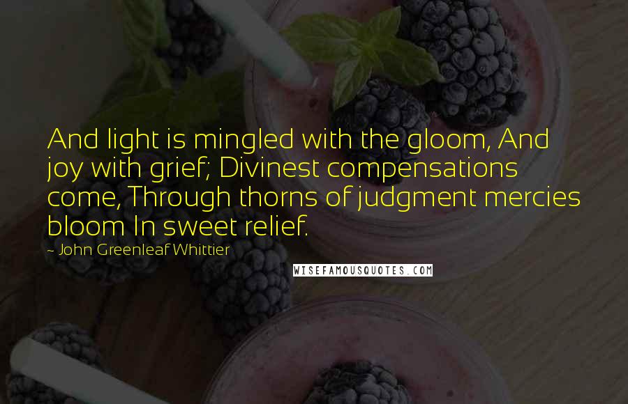 John Greenleaf Whittier quotes: And light is mingled with the gloom, And joy with grief; Divinest compensations come, Through thorns of judgment mercies bloom In sweet relief.