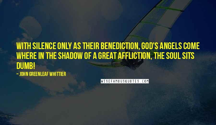 John Greenleaf Whittier quotes: With silence only as their benediction, God's angels come Where in the shadow of a great affliction, The soul sits dumb!