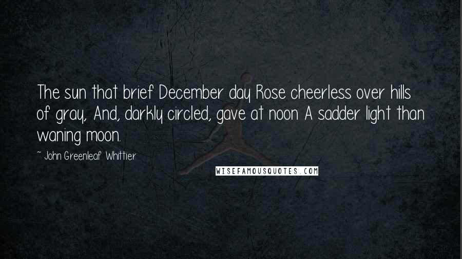 John Greenleaf Whittier quotes: The sun that brief December day Rose cheerless over hills of gray, And, darkly circled, gave at noon A sadder light than waning moon.