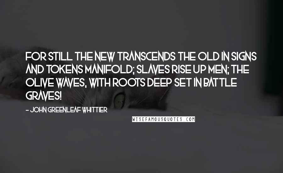 John Greenleaf Whittier quotes: For still the new transcends the old In signs and tokens manifold; Slaves rise up men; the olive waves, With roots deep set in battle graves!