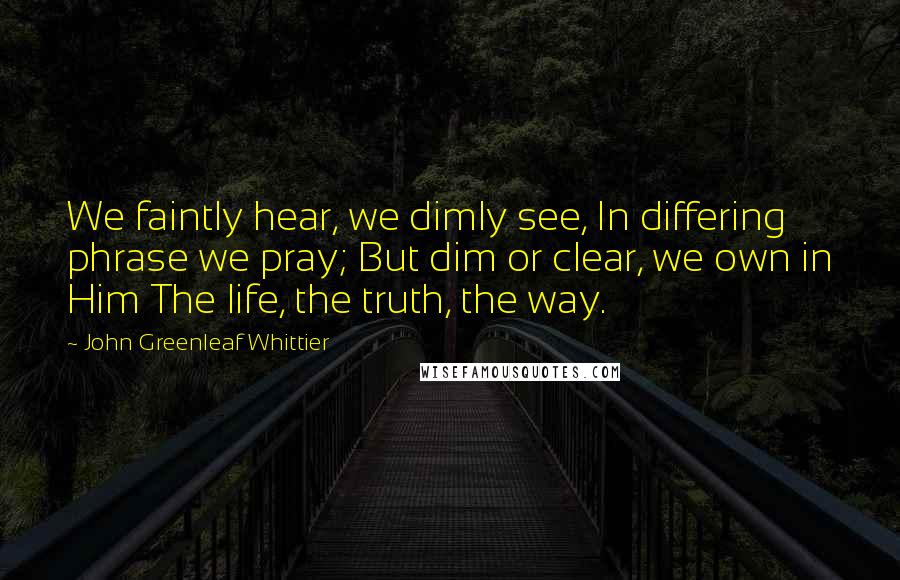 John Greenleaf Whittier quotes: We faintly hear, we dimly see, In differing phrase we pray; But dim or clear, we own in Him The life, the truth, the way.