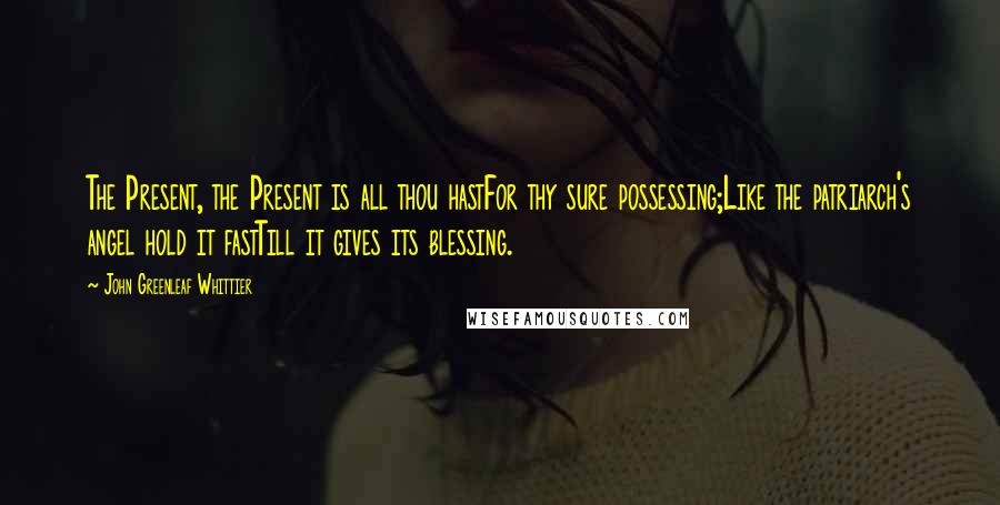 John Greenleaf Whittier quotes: The Present, the Present is all thou hastFor thy sure possessing;Like the patriarch's angel hold it fastTill it gives its blessing.