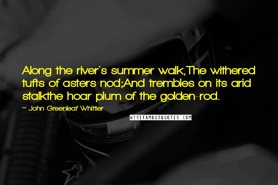 John Greenleaf Whittier quotes: Along the river's summer walk,The withered tufts of asters nod;And trembles on its arid stalkthe hoar plum of the golden-rod.
