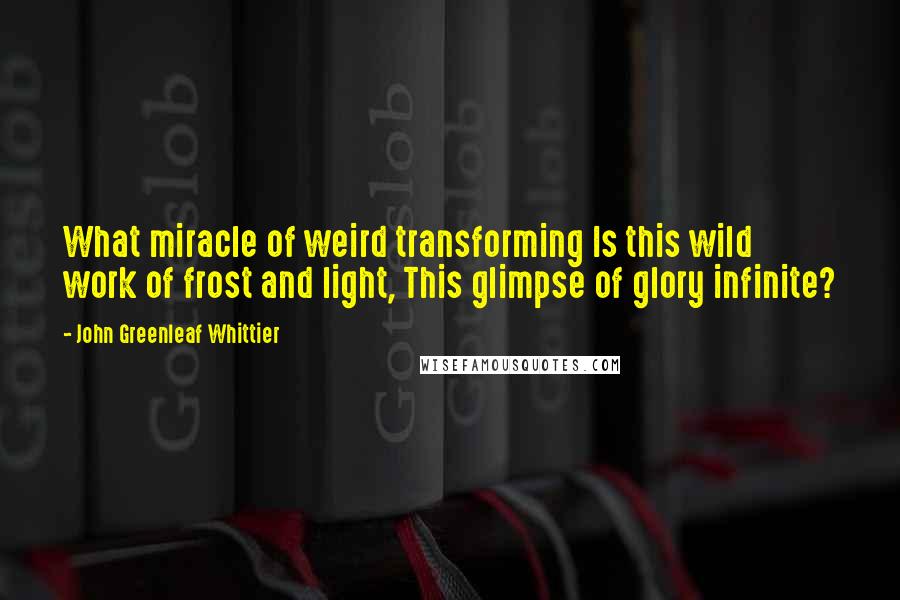 John Greenleaf Whittier quotes: What miracle of weird transforming Is this wild work of frost and light, This glimpse of glory infinite?