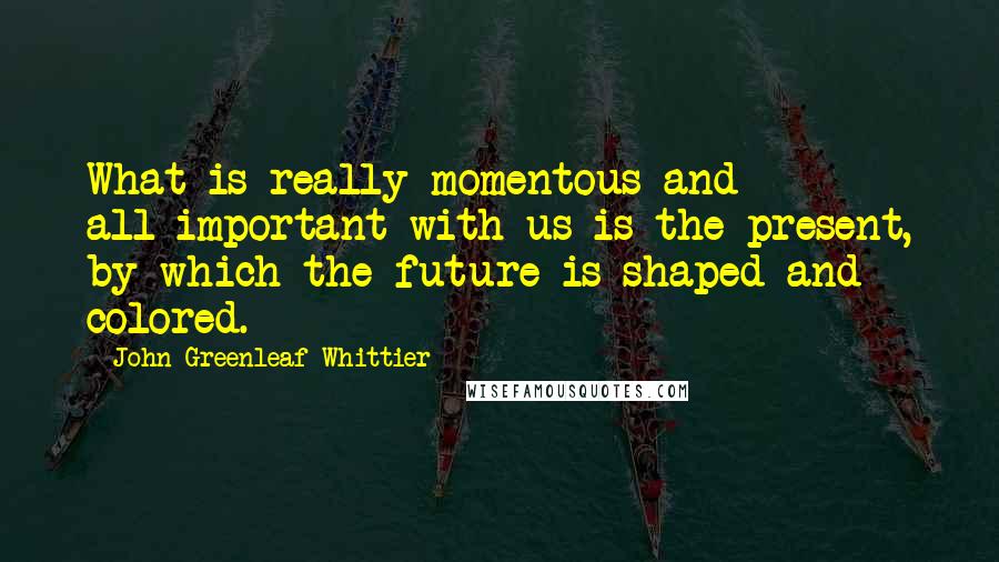 John Greenleaf Whittier quotes: What is really momentous and all-important with us is the present, by which the future is shaped and colored.