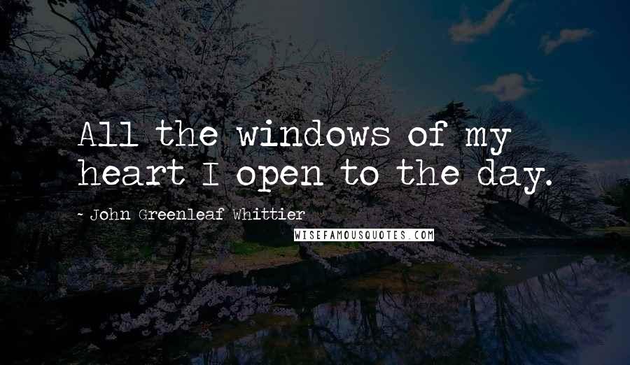 John Greenleaf Whittier quotes: All the windows of my heart I open to the day.