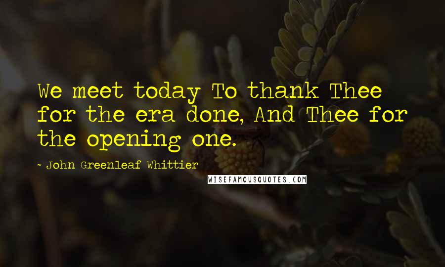 John Greenleaf Whittier quotes: We meet today To thank Thee for the era done, And Thee for the opening one.