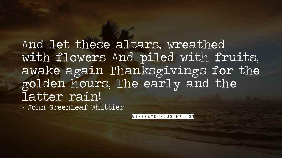 John Greenleaf Whittier quotes: And let these altars, wreathed with flowers And piled with fruits, awake again Thanksgivings for the golden hours, The early and the latter rain!