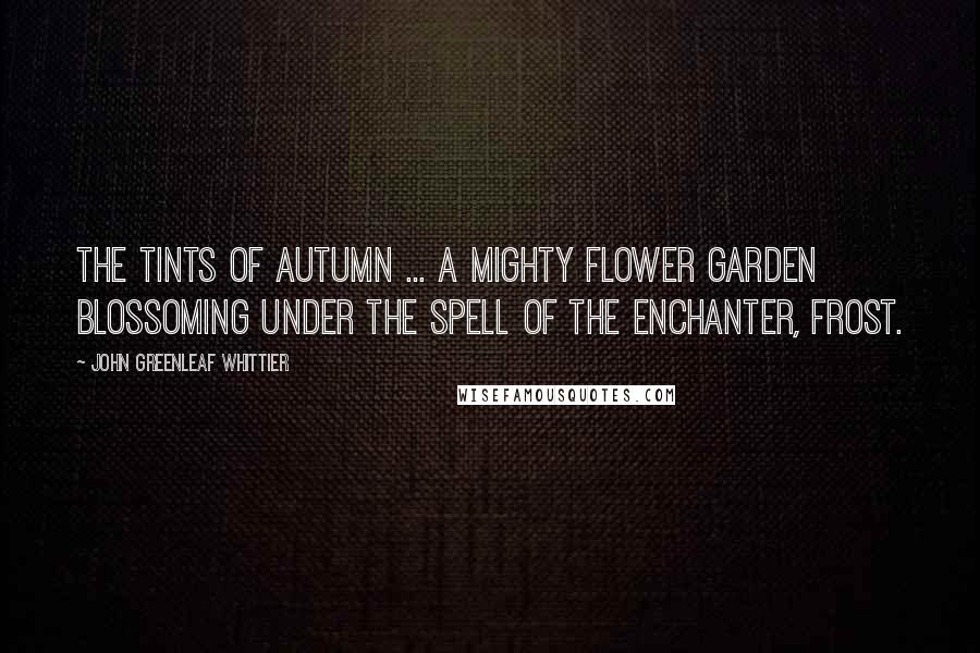 John Greenleaf Whittier quotes: The tints of autumn ... a mighty flower garden blossoming under the spell of the enchanter, frost.
