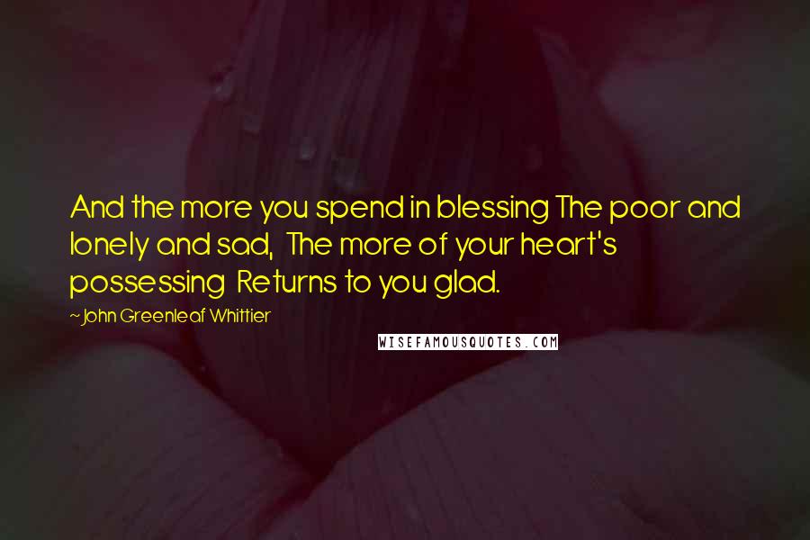 John Greenleaf Whittier quotes: And the more you spend in blessing The poor and lonely and sad, The more of your heart's possessing Returns to you glad.