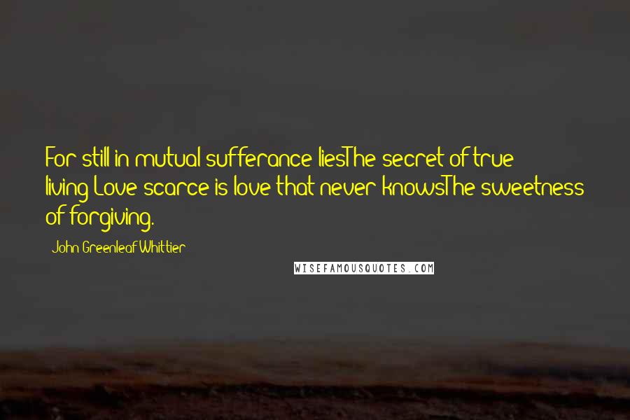 John Greenleaf Whittier quotes: For still in mutual sufferance liesThe secret of true living;Love scarce is love that never knowsThe sweetness of forgiving.