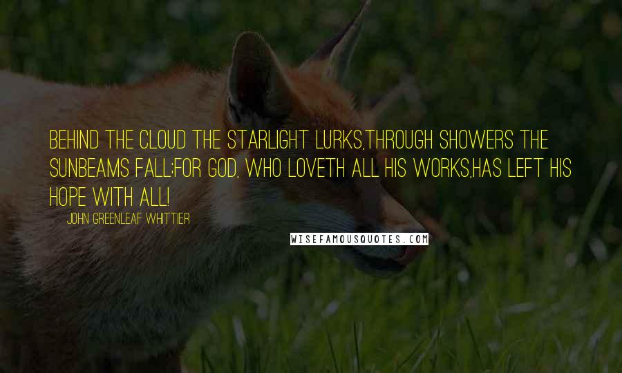 John Greenleaf Whittier quotes: Behind the cloud the starlight lurks,Through showers the sunbeams fall;For God, who loveth all His works,Has left His hope with all!