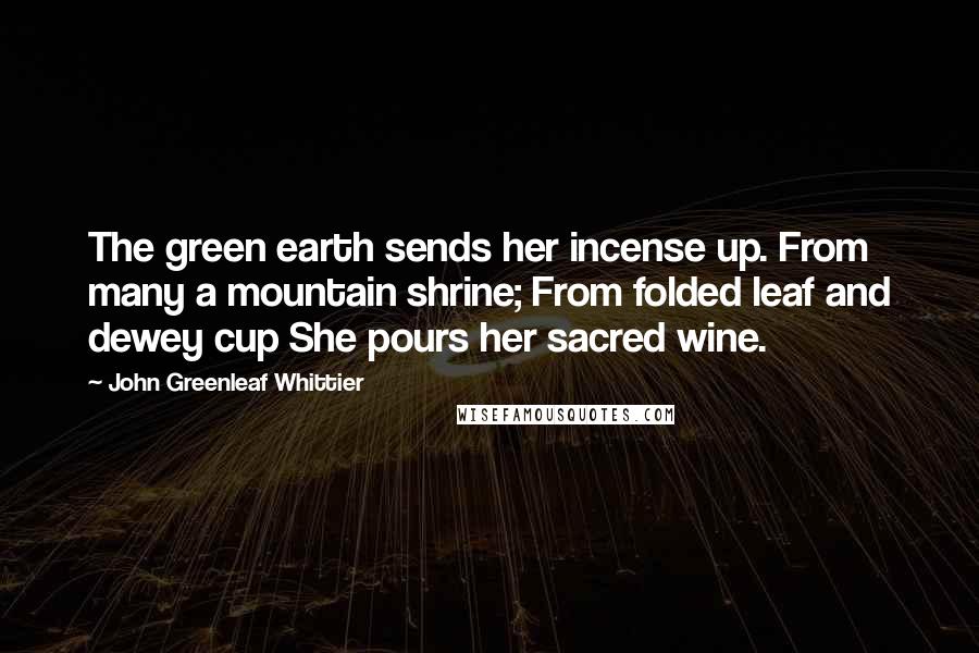 John Greenleaf Whittier quotes: The green earth sends her incense up. From many a mountain shrine; From folded leaf and dewey cup She pours her sacred wine.