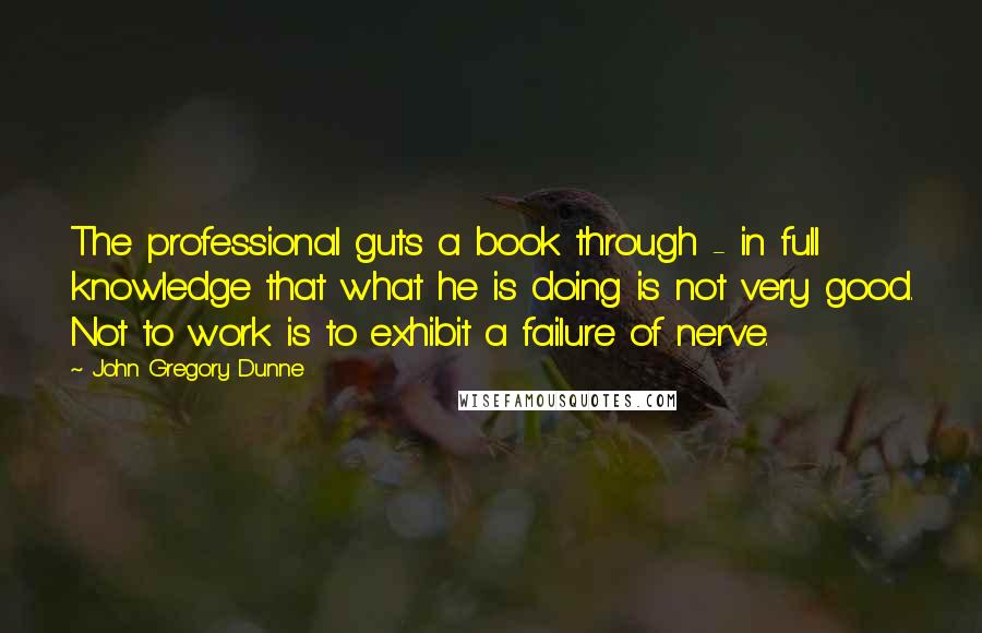 John Gregory Dunne quotes: The professional guts a book through - in full knowledge that what he is doing is not very good. Not to work is to exhibit a failure of nerve.