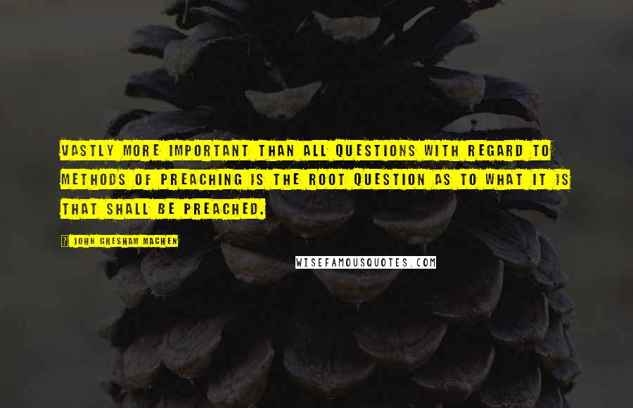 John Gresham Machen quotes: Vastly more important than all questions with regard to methods of preaching is the root question as to what it is that shall be preached.