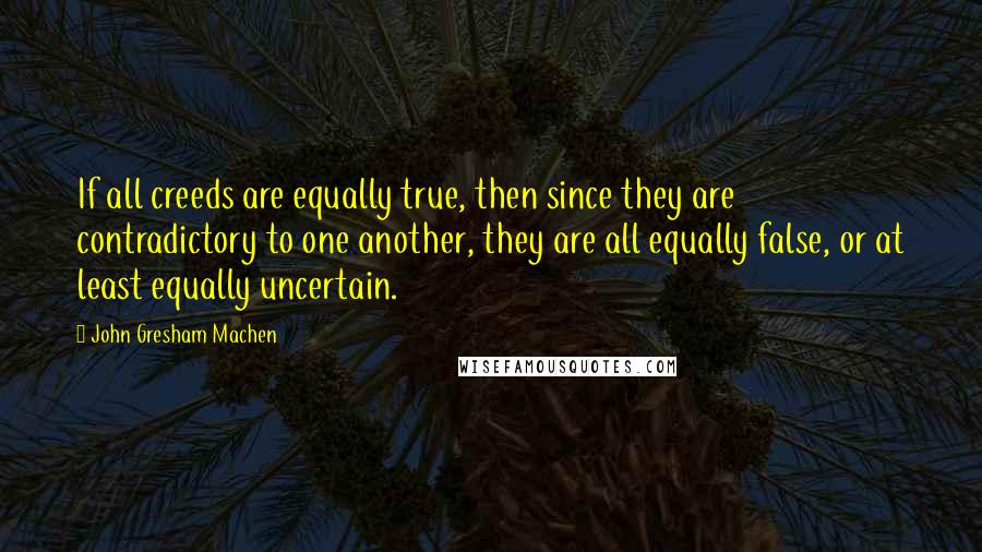 John Gresham Machen quotes: If all creeds are equally true, then since they are contradictory to one another, they are all equally false, or at least equally uncertain.
