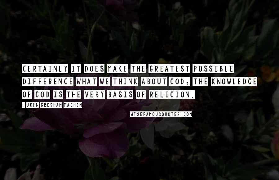 John Gresham Machen quotes: Certainly it does make the greatest possible difference what we think about God; the knowledge of God is the very basis of religion. John Gresham Machen quotes: Certainly it does make the greatest possible difference what we think about God; the knowledge of God is the very basis of religion.