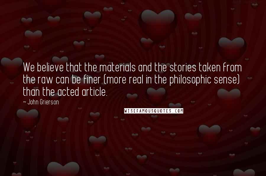 John Grierson quotes: We believe that the materials and the stories taken from the raw can be finer (more real in the philosophic sense) than the acted article.