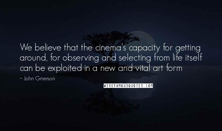 John Grierson quotes: We believe that the cinema's capacity for getting around, for observing and selecting from life itself can be exploited in a new and vital art form