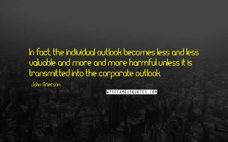 John Grierson quotes: In fact, the individual outlook becomes less and less valuable and more and more harmful unless it is transmitted into the corporate outlook. John Grierson quotes: In fact, the individual outlook becomes less and less valuable and more and more harmful unless it is transmitted into the corporate outlook.
